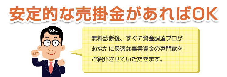 安定的な売掛金があればOK。無料診断後、すぐに資金調達プロがあなたに最適な事業資金を専門家をご紹介させていただきます。あなたの資金調達を全てサポートいたします